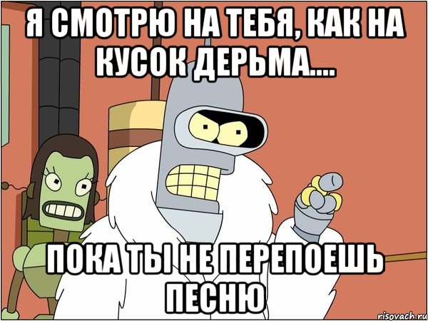 я смотрю на тебя, как на кусок дерьма.... пока ты не перепоешь песню, Мем Бендер