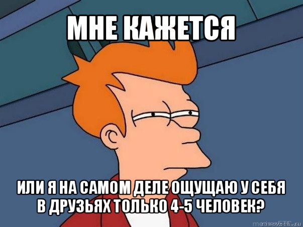 мне кажется или я на самом деле ощущаю у себя в друзьях только 4-5 человек?