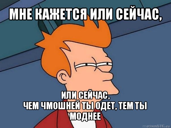 мне кажется или сейчас, или сейчас,
чем чмошней ты одет, тем ты моднее