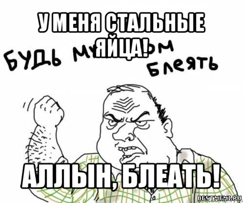 у меня стальные яйца! аллын, блеать!