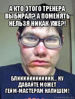 а кто этого тренера выбирал? а поменять нельзя никак уже?! блииииииииииин... ну давайте может гейм-мастерам напишем!