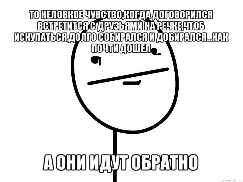 то неловкое чувство,когда договорился встретится с друзьями на речке,чтоб искупаться,долго собирался и добирался...как почти дошел а они идут обратно