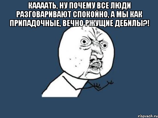 каааать, ну почему все люди разговаривают спокойно, а мы как припадочные, вечно ржущие дебилы?! , Мем Ну почему