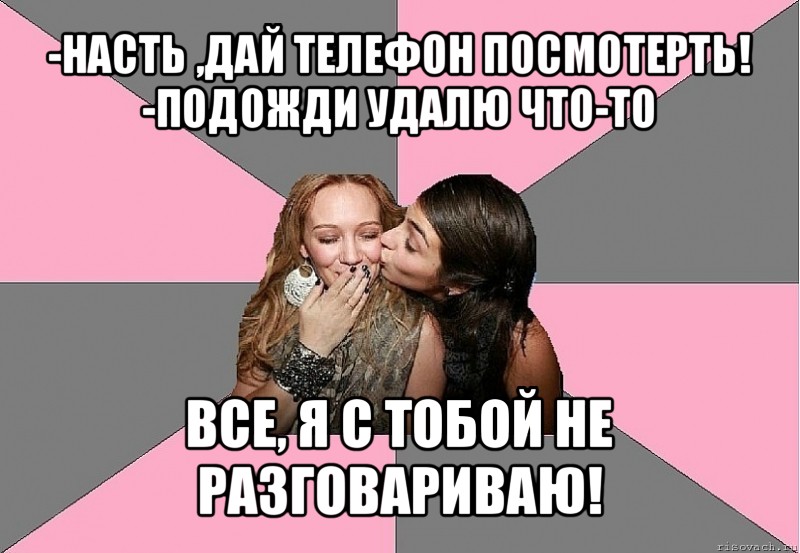 -насть ,дай телефон посмотерть!
-подожди удалю что-то все, я с тобой не разговариваю!