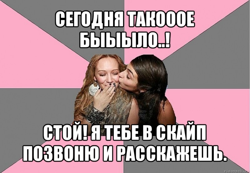 сегодня такооое быыыло..! стой! я тебе в скайп позвоню и расскажешь.