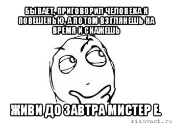 бывает, приговорил человека к повешенью, а потом взглянешь на время и скажешь живи до завтра мистер е.