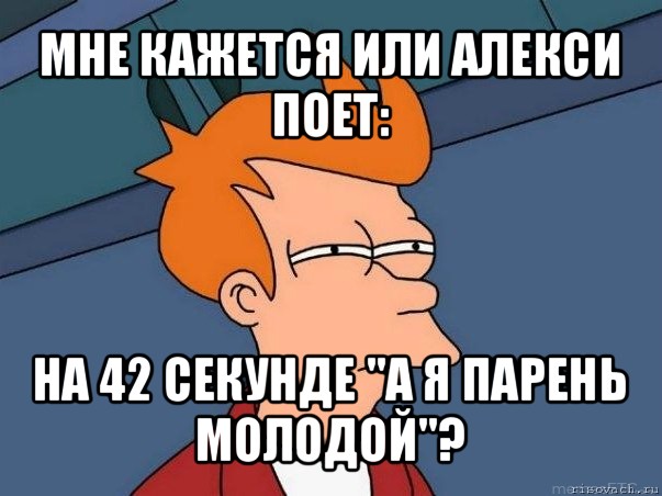 мне кажется или алекси поет: на 42 секунде "а я парень молодой"?, Мем  Фрай (мне кажется или)