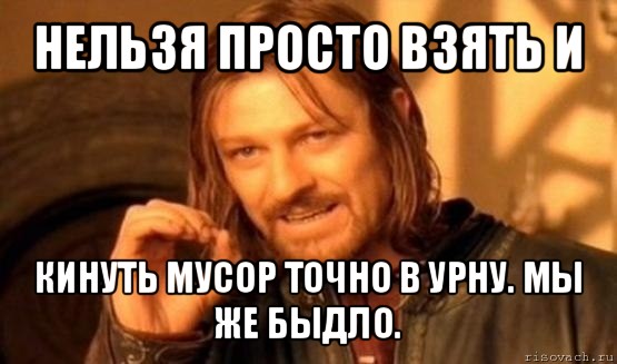 нельзя просто взять и кинуть мусор точно в урну. мы же быдло., Мем Нельзя просто так взять и (Боромир мем)