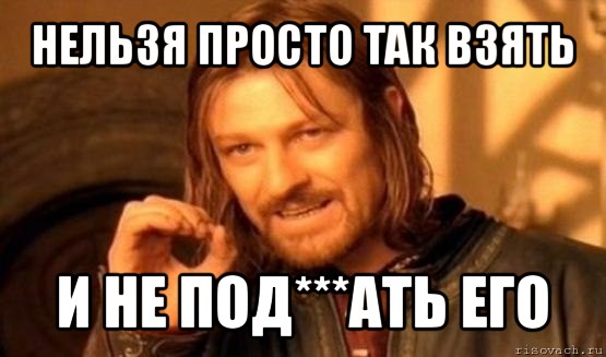 нельзя просто так взять и не под***ать его, Мем Нельзя просто так взять и (Боромир мем)