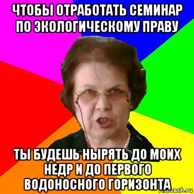 чтобы отработать семинар по экологическому праву ты будешь нырять до моих недр и до первого водоносного горизонта, Мем Типичная училка