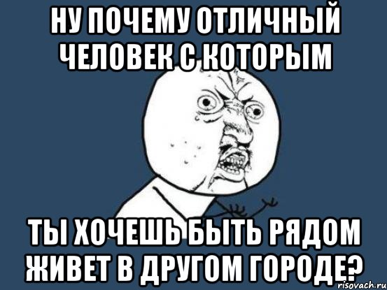 ну почему отличный человек с которым ты хочешь быть рядом живет в другом городе?, Мем Ну почему