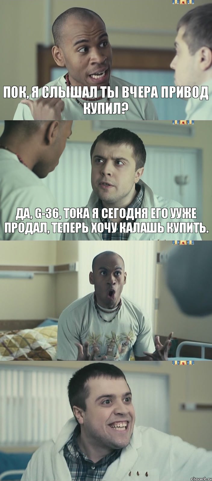 Пок, я слышал ты вчера привод купил? Да, G-36, тока я сегодня его ууже продал, теперь хочу калашь купить.  