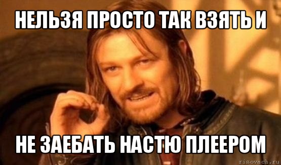 нельзя просто так взять и не заебать настю плеером, Мем Нельзя просто так взять и (Боромир мем)