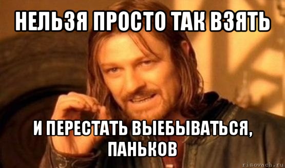 нельзя просто так взять и перестать выебываться, паньков, Мем Нельзя просто так взять и (Боромир мем)