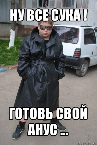 ну все сука ! готовь свой анус ...