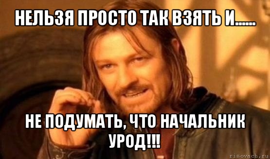 нельзя просто так взять и...... не подумать, что начальник урод!!!, Мем Нельзя просто так взять и (Боромир мем)