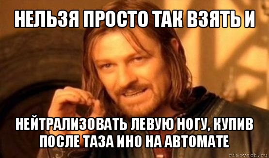 нельзя просто так взять и нейтрализовать левую ногу, купив после таза ино на автомате, Мем Нельзя просто так взять и (Боромир мем)