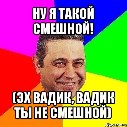 ну я такой смешной! (эх вадик, вадик ты не смешной)