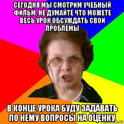 сегодня мы смотрим учебный фильм, не думайте что можете весь урок обсуждать свои проблемы в конце урока буду задавать по нему вопросы на оценку, Мем Типичная училка