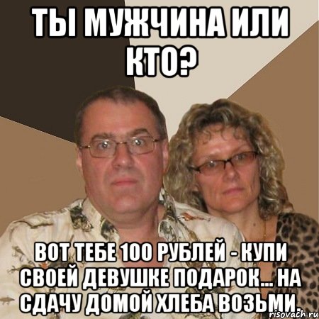 ты мужчина или кто? вот тебе 100 рублей - купи своей девушке подарок... на сдачу домой хлеба возьми.