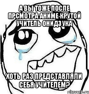 а вы тоже после прсмотра аниме крутой учитель онидзука хоть раз представляли себя учителем?, Мем  Плачет от радости