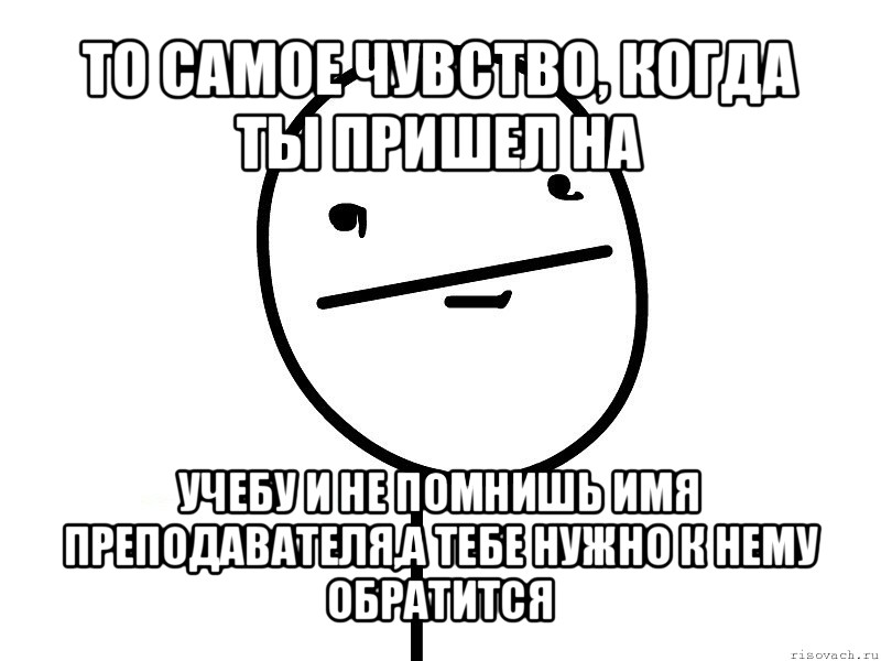 то самое чувство, когда ты пришел на учебу и не помнишь имя преподавателя,а тебе нужно к нему обратится