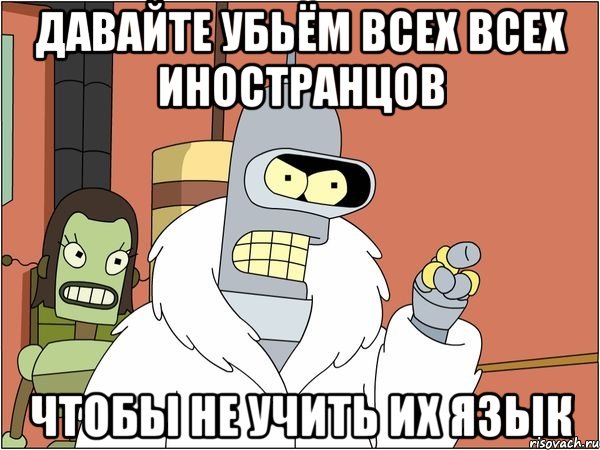 давайте убьём всех всех иностранцов чтобы не учить их язык, Мем Бендер