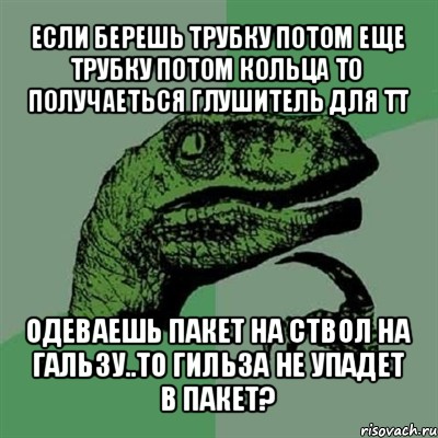 если берешь трубку потом еще трубку потом кольца то получаеться глушитель для тт одеваешь пакет на ствол на гальзу..то гильза не упадет в пакет?, Мем Филосораптор