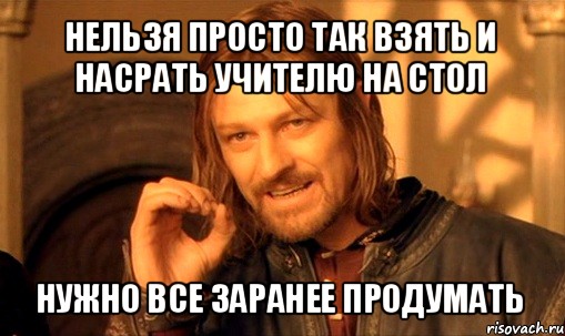 нельзя просто так взять и насрать учителю на стол нужно все заранее продумать, Мем Нельзя просто так взять и (Боромир мем)