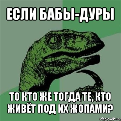 если бабы-дуры то кто же тогда те, кто живёт под их жопами?