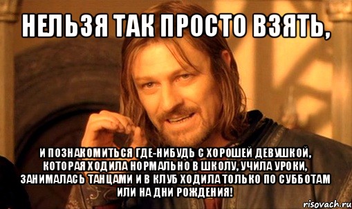 нельзя так просто взять, и познакомиться где-нибудь с хорошей девушкой, которая ходила нормально в школу, учила уроки, занималась танцами и в клуб ходила только по субботам или на дни рождения!, Мем Нельзя просто так взять и (Боромир мем)