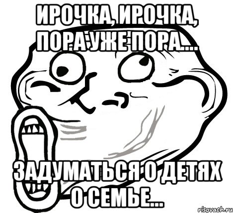 ирочка, ирочка, пора уже пора.... задуматься о детях о семье..., Мем  Trollface LOL