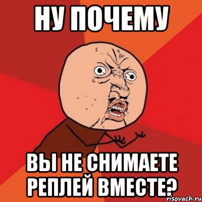 ну почему вы не снимаете реплей вместе?, Мем Почему