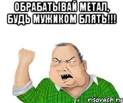 обрабатывай метал, будь мужиком блять!!! , Мем мужик