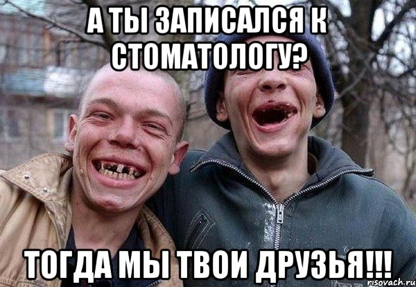 а ты записался к стоматологу? тогда мы твои друзья!!!