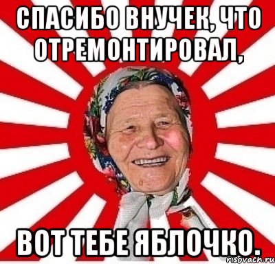 спасибо внучек, что отремонтировал, вот тебе яблочко.