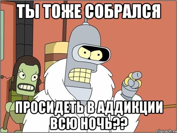 ты тоже собрался просидеть в аддикции всю ночь??, Мем Бендер