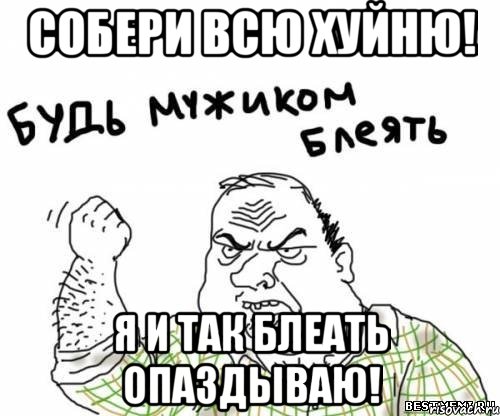 собери всю хуйню! я и так блеать опаздываю!, Мем блять