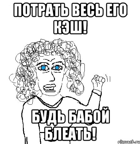 потрать весь его кэш! будь бабой блеать!