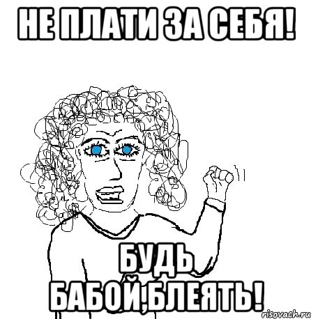 не плати за себя! будь бабой,блеять!