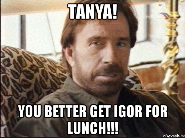 tanya! you better get igor for lunch!!!