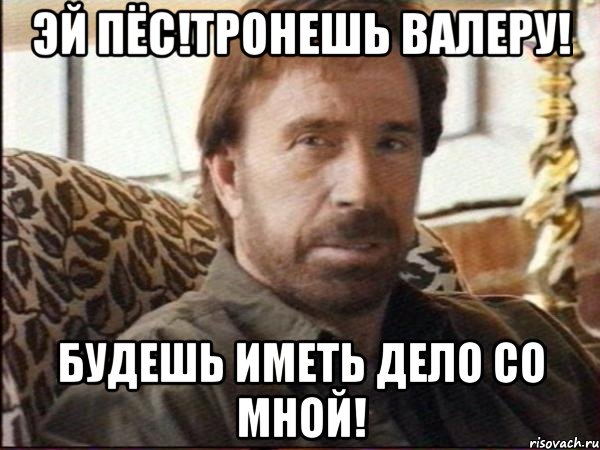 эй пёс!тронешь валеру! будешь иметь дело со мной!