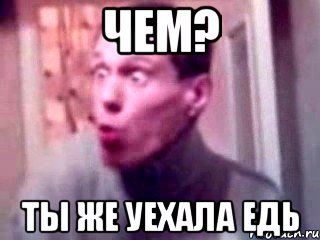 чем? ты же уехала едь, Мем да