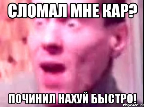 сломал мне кар? починил нахуй быстро!