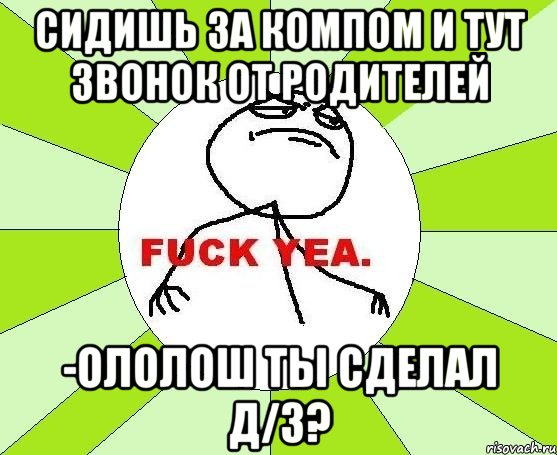 сидишь за компом и тут звонок от родителей -ололош ты сделал д/з?