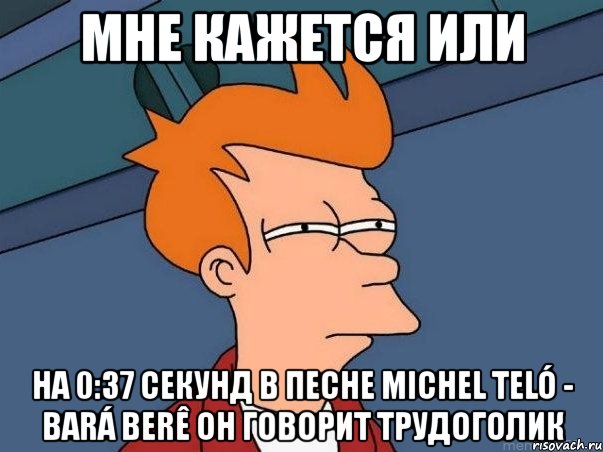 мне кажется или на 0:37 секунд в песне michel teló - bará berê он говорит трудоголик, Мем  Фрай (мне кажется или)