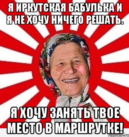 я иркутская бабулька и я не хочу ничего решать. я хочу занять твое место в маршрутке!