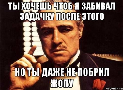 ты хочешь чтоб я забивал задачку после этого но ты даже не побрил жопу