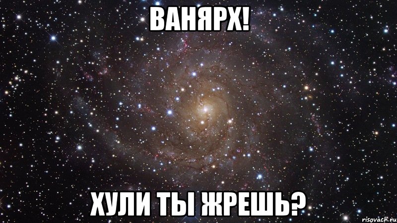 ванярх! хули ты жрешь?