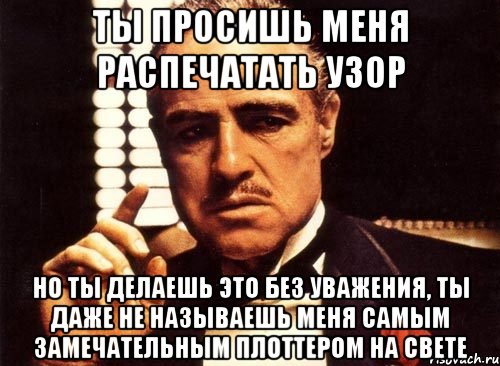 ты просишь меня распечатать узор но ты делаешь это без уважения, ты даже не называешь меня самым замечательным плоттером на свете, Мем крестный отец